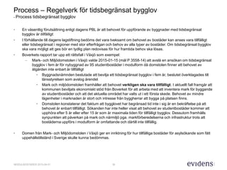 16MODULBOSTÄDER 2015-04-01
Process – Regelverk för tidsbegränsat bygglov
- Process tidsbegränsat bygglov
• En väsentlig förutsättning enligt dagens PBL är att behovet för uppförande av byggnader med tidsbegränsat
bygglov är tillfälligt.
• I förhållande till dagens lagstiftning bedöms det vara tveksamt om behovet av bostäder kan anses vara tillfälligt
eller tidsbegränsat i regioner med stor efterfrågan och behov av alla typer av bostäder. Om tidsbegränsat bygglov
ska vara möjligt att ges bör en tydlig plan redovisas för hur framtida behov ska lösas.
• Boverkets rapport tar upp ett rättsfall i Växjö som exempel:
– Mark- och Miljödomstolen i Växjö valde 2015-01-15 (mål P 3558-14) att avslå en ansökan om tidsbegränsat
bygglov i fem år för nybyggnad av 95 studentbostäder i modulform då domstolen finner att behovet av
åtgärden inte enbart är tillfälligt
• Byggnadsnämnden beslutade att bevilja ett tidsbegränsat bygglov i fem år, beslutet överklagades till
länsstyrelsen som avslog ärendet
• Mark och miljödomstolen framhåller att behovet verkligen ska vara tillfälligt. I aktuellt fall framgår att
kommunen beviljats ekonomiskt stöd från Boverket för att arbeta med att inventera mark för byggande
av studentbostäder och att det aktuella området har valts ut i ett första skede. Behovet av mindre
lägenheter i marknaden är stort och intresse från byggherrar att bygga på platsen finns.
• Domstolen konstaterar det faktum att bygglovet har begränsad tid inte i sig är en bekräftelse på att
behovet är enbart tillfälligt. Sökanden har inte heller visat att behovet av studentbostäder kommer att
upphöra efter 5 år eller efter 15 år som är maximala tiden för tillfälligt bygglov. Dessutom framhålls
synpunkten att påverkan på mark och närmiljö pga. markförberedelserna och infrastruktur trots att
bostäderna uppförs i modulform är omfattande och därtill inte tillfällig.
• Domen från Mark- och Miljödomstolen i Växjö ger en inriktning för hur tillfälliga bostäder för asylsökande som fått
uppehållstillstånd i Sverige skulle kunna bedömmas.
 