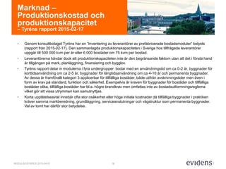 18MODULBOSTÄDER 2015-04-01
Marknad –
Produktionskostad och
produktionskapacitet
– Tyréns rapport 2015-02-17
• Genom konsultbolaget Tyréns har en ”Inventering av leverantörer av prefabricerade bostadsmoduler” belysts
(rapport från 2015-02-17). Den sammanlagda produktionskapaciteten i Sverige hos tillfrågade leverantörer
uppgår till 500 000 kvm per år eller 6 000 bostäder om 75 kvm per bostad.
• Leverantörerna hävdar dock att produktionskapaciteten inte är den begränsande faktorn utan att det i första hand
är tillgången på mark, planläggning, finansiering och bygglov.
• Tyréns rapport delar in modulerna i fyra undergrupper: bodar med en användningstid om ca 0-2 år, byggnader för
korttidsanvändning om ca 2-5 år, byggnader för långtidsanvändning om ca 4-10 år och permanenta byggnader.
Av dessa är framförallt kategori 3 applicerbar för tillfälliga bostäder, både utifrån avskrivningstider men även i
form av krav på standard, funktion och säkerhet. Exempelvis är kraven för byggnader för bostäder och tillfälliga
bostäder olika, tillfälliga bostäder har bl.a. högre brandkrav men omfattas inte av bostadsutformningsreglerna
vilket gör att vissa utrymmen kan samutnyttjas.
• Korta upplåtelseavtal innebär ofta stor osäkerhet eller höga initiala kostnader då tillfälliga byggnader i praktiken
kräver samma markberedning, grundläggning, serviceanslutningar och vägstruktur som permanenta byggnader.
Val av tomt har därför stor betydelse.
 