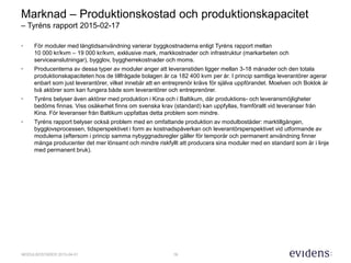 19MODULBOSTÄDER 2015-04-01
Marknad – Produktionskostad och produktionskapacitet
– Tyréns rapport 2015-02-17
• För moduler med långtidsanvändning varierar byggkostnaderna enligt Tyréns rapport mellan
10 000 kr/kvm – 19 000 kr/kvm, exklusive mark, markkostnader och infrastruktur (markarbeten och
serviceanslutningar), bygglov, byggherrekostnader och moms.
• Producenterna av dessa typer av moduler anger att leveranstiden ligger mellan 3-18 månader och den totala
produktionskapaciteten hos de tillfrågade bolagen är ca 182 400 kvm per år. I princip samtliga leverantörer agerar
enbart som just leverantörer, vilket innebär att en entreprenör krävs för själva uppförandet. Moelven och Boklok är
två aktörer som kan fungera både som leverantörer och entreprenörer.
• Tyréns belyser även aktörer med produktion i Kina och i Baltikum, där produktions- och leveransmöjligheter
bedöms finnas. Viss osäkerhet finns om svenska krav (standard) kan uppfyllas, framförallt vid leveranser från
Kina. För leveranser från Baltikum uppfattas detta problem som mindre.
• Tyréns rapport belyser också problem med en omfattande produktion av modulbostäder: marktillgången,
bygglovsprocessen, tidsperspektivet i form av kostnadspåverkan och leverantörsperspektivet vid utformande av
modulerna (eftersom i princip samma nybyggnadsregler gäller för temporär och permanent användning finner
många producenter det mer lönsamt och mindre riskfyllt att producera sina moduler med en standard som är i linje
med permanent bruk).
 