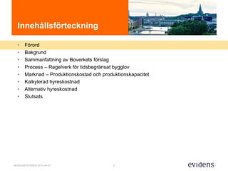 2MODULBOSTÄDER 2015-04-01
Innehållsförteckning
• Förord
• Bakgrund
• Sammanfattning av Boverkets förslag
• Process – Regelverk för tidsbegränsat bygglov
• Marknad – Produktionskostad och produktionskapacitet
• Kalkylerad hyreskostnad
• Alternativ hyreskostnad
• Slutsats
 