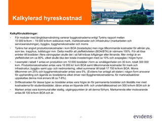 21MODULBOSTÄDER 2015-04-01
Kalkylerad hyreskostnad
Kalkylförutsättningar:
• För moduler med långtidsanvändning varierar byggkostnaderna enligt Tyréns rapport mellan
10 000 kr/kvm – 19 000 kr/kvm exklusive mark, markkostnader och infrastruktur (markarbeten och
serviceanslutningar), bygglov, byggherrekostnader och moms
• Tyréns har angivit produktionskostnader i kvm BOA (bostadsyta) men inga tillkommande kostnader för allmän yta,
som tex. trapphus, tvättstugor mm. Detta medför att yteffektiviteten (BOA/BTA) är närmare 100%. För att lösa
entréer till bostäder i flera våningsplan skulle det i så fall krävas loftgångar eller liknande. Mer rimligt är en
yteffektivitet om ca 90%, vilket skulle öka den totala investeringen med ca 10% och avspeglas i högre hyror.
• I exemplet i tabell 1 antas en produktion om 10 000 bostäder i form av smålägenheter om 30 kvm, totalt 300 000
kvm. Produktionskostnaden antas vara 16 000 kr/ kvm BOA samt tillkommande kostnader för mark och
infrastruktur, bygglov samt upp- och nedmontering, vilket summerar till totalt 17 700 kr/kvm BOA. Moms
tillkommer om 25% och byggherrekostnader antas vara 5%. (Evidens har antagit att staten i någon form ansvarar
för upphandling och ägande av bostäderna vilket driver ned Byggherrekostnaderna, för marknadsaktörer
uppskattas denna nivå annars till ca 7-8%).
• Driftkostnaden för dessa typer av bostäder antas vara högre än för permanenta bostäder och likställs mer med
kostnaderna för studentbostäder, därav antas en löpande drift- och underhållskostnad om 500 kr/kvm BOA och år
• Marken antas vara kommunal eller statlig, utgångspunkten är att denna förhyrs. Markarrende eller motsvarande
antas till 100 kr/kvm BOA och år.
 