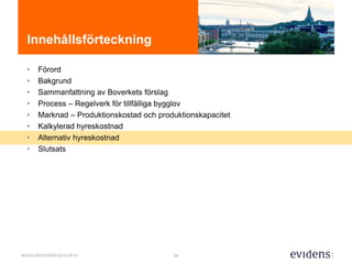 24MODULBOSTÄDER 2015-04-01
Innehållsförteckning
• Förord
• Bakgrund
• Sammanfattning av Boverkets förslag
• Process – Regelverk för tillfälliga bygglov
• Marknad – Produktionskostad och produktionskapacitet
• Kalkylerad hyreskostnad
• Alternativ hyreskostnad
• Slutsats
 
