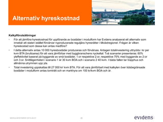 25MODULBOSTÄDER 2015-04-01
Alternativ hyreskostnad
Kalkylförutsättningar
• För att jämföra hyreskostnad för uppförande av bostäder i modulform har Evidens analyserat ett alternativ som
innebär att staten istället förvärvar nyproducerade reguljära hyresrätter i tillväxtregioner. Frågan är vilken
hyreskostad som dessa kan antas medföra?
• I detta alternativ antas 10 000 hyresbostäder produceras och förvärvas. Antagen totalinvestering uttryckts i kr per
kvm BTA (bruttoarea) för att vara jämförbar med byggbranschens nyckeltal. Två scenarier presenteras: 60%
yteffektivitet baserat på byggande av små bostäder, 1:or respektive 2:or, respektive 70% med byggande av 2:or
och 3:or. Snittlägenheten i scenario 1 är 30 kvm BOA och i scenario 2 40 kvm. I båda fallen tar trapphus och
allmänna utrymmen upp yta.
• Total investering uppskattas till 27 000 kr/ kvm BTA. För att vara jämförbart med kalkylen över tidsbegränsade
bostäder i modulform antas tomträtt och en markhyra om 100 kr/kvm BOA och år.
 