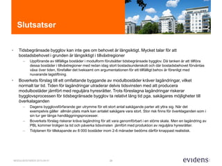 28MODULBOSTÄDER 2015-04-01
Slutsatser
• Tidsbegränsade bygglov kan inte ges om behovet är långsiktigt. Mycket talar för att
bostadsbehovet i grunden är långsiktigt i tillväxtregioner
– Uppförande av tillfälliga bostäder i modulform förutsätter tidsbegränsade bygglov. Då tanken är att tillföra
dessa bostäder i tillväxtregioner med redan idag stort bostadsunderskott och där bostadsbehovet förväntas
växa över tiden, förefaller det tveksamt om argumentationen för ett tillfälligt behov är förenligt med
nuvarande lagstiftning.
• Boverkets förslag till ett omfattande byggande av modulbostäder kräver lagändringar, vilket
normalt tar tid. Tiden för lagändringar utraderar delvis tidsvinsten med att producera
modulbostäder jämfört med reguljära hyresrätter. Trots föreslagna lagändringar riskerar
bygglovsprocessen för tidsbegränsade bygglov ta relativt lång tid pga. sakägares möjligheter till
överkalaganden
– Dagens bygglovsförfarande ger utrymme för ett stort antal sakägande parter att yttra sig. När det
exempelvis gäller allmän plats mark kan antalet sakägare vara stort. Stor risk finns för överklaganden som i
sin tur ger långa handläggningsprocesser.
– Boverkets förslag riskerar kräva lagändring för att vara genomförbart i en större skala. Men en lagändring av
PBL kommer troligen ta tid och påverka tidsvinsten jämfört med produktion av reguljära hyresrätter.
– Tidplanen för tillskapande av 8 000 bostäder inom 2-6 månader bedöms därför knappast realistisk.
 