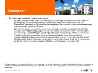 29MODULBOSTÄDER 2015-04-01
Slutsatser
• Produktionskapacitet och mark finns knappast*
– Boverkets förslag förutsätter att det finns planberedskap eller ledig mark i kommunerna som snabbt kan
göras tillgänglig för uppställning av tillfälliga modulbostäder. Enligt Boverkets bedömning 2012 är
kommunernas planberedskap låg framförallt i tillväxtregionerna. Att situationen skulle förbättrats sedan dess
bedömer Boverket själva som osannolikt.
– Den mark som troligen kommer ifråga är kommunal eller statlig mark, idag allmän platsmark, trafikstörd
mark eller mark med sämre tillgänglighet och utan närhet till kommunal service. Detta kommer innebära
stora utmaningar i relation till dagens lagstiftning och kostnader för anslutningar, infrastruktur och service
– Produktionskapaciteten i marknaden har bedömts av konsultbolaget Tyréns. I den uppskattade
produktionskapaciteten ligger sannolikt begränsade outnyttjade resurser. För att möta en kraftigt förhöjd
efterfrågan skulle dagens aktörer vara tvungna att mer eller mindre begränsa försäljning till övriga kunder
och därutöver öka sin produktionskapacitet. Ett sådant scenario ses som mindre sannolikt.
*Bostadsutvecklare menar dock att det finns mark som är planlagd men där marknadsvillkoren i nuläget är för svaga för att motivera nyproduktion av
bostäder. Kan efterfrågan stärkas genom att hyresgäster ges bidrag skulle detta kunna möjliggöra produktion av vanliga bostäder med en rimlig
planeringstid.
 