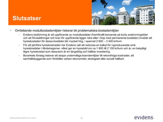 30MODULBOSTÄDER 2015-04-01
Slutsatser
• Omfattande modulbostadsmiljöer riskerar bli problematiska bostadsmiljöer
– Evidens bedömning är att uppförande av modulbostäder (framförallt beroende på korta avskrivningstider
och att förutsättningar och krav för uppförande ligger nära eller i linje med permanenta bostäder) innebär att
hyreskostaden för dessa bostäder blir mycket hög, i spannet 2 600 – 3 400 kr/kvm.
– För att jämföra hyreskostnaden har Evidens valt att redovisa en kalkyl för nyproducerade små
hyresbostäder i tillväxtregioner, vilket ger en hyresbild om ca 1 800 till 2 100 kr/kvm och år, en betydligt
lägre hyreskostad som dessutom är en långsiktig och hållbar investering.
– Boverkets förslag riskerar att skapa undermåliga boendemiljöer till rekordhöga kostnader, ett
samhällsbyggande som förefaller varken ekonomiskt, ekologiskt eller socialt hållbart.
 