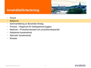 4MODULBOSTÄDER 2015-04-01
Innehållsförteckning
• Förord
• Bakgrund
• Sammanfattning av Boverkets förslag
• Process – Regelverk för tidsbegränsat bygglov
• Marknad – Produktionskostad och produktionskapacitet
• Kalkylerad hyreskostnad
• Alternativ hyreskostnad
• Slutsats
 
