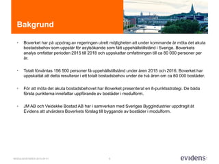 5MODULBOSTÄDER 2015-04-01
Bakgrund
• Boverket har på uppdrag av regeringen utrett möjligheten att under kommande år möta det akuta
bostadsbehov som uppstår för asylsökande som fått uppehållstillstånd i Sverige. Boverkets
analys omfattar perioden 2015 till 2018 och uppskattar omfattningen till ca 80 000 personer per
år.
• Totalt förväntas 156 500 personer få uppehållstillstånd under åren 2015 och 2016. Boverket har
uppskattat att detta resulterar i ett totalt bostadsbehov under de två åren om ca 80 000 bostäder.
• För att möta det akuta bostadsbehovet har Boverket presenterat en 8-punktsstrategi. De båda
första punkterna innefattar uppförande av bostäder i modulform.
• JM AB och Veidekke Bostad AB har i samverkan med Sveriges Byggindustrier uppdragit åt
Evidens att utvärdera Boverkets förslag till byggande av bostäder i modulform.
 