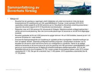 7MODULBOSTÄDER 2015-04-01
Sammanfattning av
Boverkets förslag
• Bakgrund
– Boverket har på uppdrag av regeringen utrett möjligheten att under kommande år möta det akuta
bostadsbehovet för asylsökande som fått uppehållstillstånd i Sverige. Under perioden 2015-2018
uppskattas antalet uppgå till ca 80 000 personer per år. Resultatet av Boverkets utredning presenteras i
rapporten Boverkets rapport 2015:10 Nyanländas boendesituation – delrapport.
– Rapporten visar att 9 300 personer för närvarande är förlagda i Migrationsverkets anläggningsboenden i
väntan på kommunal placering. Men den kommunala placeringen är beroende av att det finns tillgängliga
bostäder.
– Boverket uppskattar att för de 9 300 personerna uppgår behovet till ca 6 500 bostäder, baserat på att 1,43
personer förväntas bo i varje bostad.
– Ansvaret för flyktingmottagande och bosättning är uppdelat på flera myndigheter. Arbetsförmedlingen tar
fram så kallade ”länstal”, baserade på Migrationsverkets prognoser. Länsstyrelsen använder i sin tur
länstalen för att teckna avtal med kommunerna om mottagande av nyanlända. Ytterst är de statliga
aktörerna beroende av att kommunerna tar emot de personer som fått permanent uppehållstillstånd, som
genom en kommunplacering kan få tillgång till arbetsförmedlingens etableringsinsatser. 2015 är det
fastställda behovet av kommunplatser 23 100, medan antalet anvisningsbara platser under 2015 endast
uppskattas till 11 700. Det ger ett underskott med 11 400 platser. 2016 uppskattas underskottet öka till
14 100 platser.
 