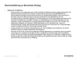 8MODULBOSTÄDER 2015-04-01
Sammanfattning av Boverkets förslag
• Bakgrund, fortsättning
– Under perioden som asylsökande samt under boendetiden i Migrationsverkets anläggningsboenden, bär
Migrationsverket kostnaderna för individen. Då personer fått permanent uppehållstillestånd och
kommunplacering övergår ansvaret till kommunerna. Ett schablonbelopp betalas ut per individ (2015 =
83 100 kr under 2 år) vilket ska täcka kommunens kostnader för boendeetablering, SFI och
Samhällsorientering. Arbetsförmedlingen och Försäkringskassan ordnar sedan etableringsinsatser för att
individen ska etablera sig i samhället. Vid behov av bostadsbidrag är det Försökringskassan som bär
kostnaden, medan eventuellt behov av försörjningsstöd ska betalas av kommunen. För individer med
begränsade möjligheter att medverka i etableringsinsatserna, som exempelvis barn, sjuka och
funktionshindrade, övergår hela försörjningsansvaret på kommunen. Kommunen kan i dessa fall årligen
ansöka hos Migrationsverket för att få dessa kostnader täckta.
– Lediga bostäder finns framförallt i glesbygdskommuner med bristfälliga kommunikationer och service.
Boverkets strategi är att tillföra lägenheter i tillväxtregioner.
– Boverket menar att det i första hand är tillgången till lediga lägenheter och nyanländas vilja att acceptera
anvisningen som i praktiken styr till vilken kommun nyanlända som behöver hjälp med sin bosättning
anvisas. På grund av bristen på bosättningsmöjligheter väljer många av de nyanlända i nuläget att ordna
boende på egen hand, flytta till anhöriga eller bosätta sig via illegala förhyrningar. Detta innebär att många
kommuner inte har kontroll över sin inflyttning.
 