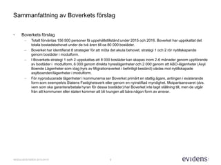 9MODULBOSTÄDER 2015-04-01
Sammanfattning av Boverkets förslag
• Boverkets förslag
– Totalt förväntas 156 500 personer få uppehållstillstånd under 2015 och 2016. Boverket har uppskattat det
totala bostadsbehovet under de två åren till ca 80 000 bostäder.
– Boverket har identifierat 8 strategier för att möta det akuta behovet, strategi 1 och 2 rör nytillskapande
genom bostäder i modulform.
– I Boverkets strategi 1 och 2 uppskattas att 8 000 bostäder kan skapas inom 2-6 månader genom uppförande
av bostäder i modulform, 6 000 genom direkta hyreslägenheter och 2 000 genom att ABO-lägenheter (Asyl
Boende Lägenheter som idag hyrs av Migrationsverket i befintligt bestånd) växlas mot nytillskapade
asylboenden/lägenheter i modulform.
– För nyproducerade lägenheter i kommunerna ser Boverket primärt en statlig ägare, antingen i existerande
form som exempelvis Statens Fastighetsverk eller genom en nyinstiftad myndighet. Motpartsansvaret (dvs.
vem som ska garantera/betala hyran för dessa bostäder) har Boverket inte tagit ställning till, men de utgår
från att kommunen eller staten kommer att bli tvungen att bära någon form av ansvar.
 