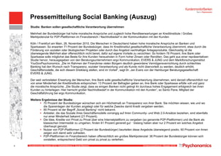 Kundenmonitor Banken 2010: Highlightthema II, Social Banking Erhebungszeitraum: Oktober 2010
Pressemitteilung Social Banking (Auszug)
Studie: Banken sollen gesellschaftliche Verantwortung übernehmen
Mehrheit der Bundesbürger hat hohe moralische Ansprüche und zugleich hohe Renditeerwartungen an Kreditinstitute / Großes
Marktpotenzial für P2P-Plattformen im Finanzbereich / Nachholbedarf in der Kommunikation mit den Kunden
Köln / Frankfurt am Main, 26. November 2010. Die Menschen in Deutschland haben hohe moralische Ansprüche an Banken und
Sparkassen. So erwarten 71 Prozent der Bundesbürger, dass ihr Kreditinstitut gesellschaftliche Verantwortung übernimmt, etwa durch die
Förderung von sozialen oder ökologischen Projekten oder durch das Angebot nachhaltiger Anlageprodukte. Gleichzeitig ist die
überwiegende Mehrheit aber offensichtlich nicht bereit, dafür auf eigene Vorteile zu verzichten: So fordern 78 Prozent, ihre Bank oder
Sparkasse solle möglichst das Beste für ihre Kunden herausholen in Form hoher Zinsen oder Renditen. Das geht aus einer repräsentativen
Studie hervor, herausgegeben von den Beratungsunternehmern ergo Kommunikation, EVERS & JUNG und dem Marktforschungsinstitut
YouGovPsychonomics. „Die im Rahmen der Finanzkrise vielen Bürgern deutlich gewordene Vermögensvernichtung durch schlechtes
Banking hat den Wunsch nach Transparenz, sozialer Verantwortung und als Kunde nicht übervorteilt zu werden, deutlich erhöht.
Geschäftsmodelle, die sich diesem Dreiklang stellen, sind im Vorteil“, sagt Dr. Jan Evers von der Hamburger Beratungsgesellschaft
EVERS & JUNG.
Der weit verbreiteten Erwartung der Menschen, ihre Bank solle gesellschaftliche Verantwortung übernehmen, wird derzeit offensichtlich nur
von einer Minderheit der Kreditinstitute entsprochen: 13 Prozent der Befragten geben an, ihre Bank oder Sparkasse erfülle voll und ganz
die moralische Ansprüche. „Die Studie zeigt, dass es einigen Banken nicht gelingt ihr durchaus hohes Engagement erfolgreich bei ihren
Kunden zu hinterlegen. Hier herrscht großer Nachholbedarf in der Kommunikation mit den Kunden“, so Santo Pane, Mitglied der
Geschäftsführung bei ergo Kommunikation.
Weitere Ergebnisse der Studie:
70 Prozent der Bundesbürger wünschen sich ein Höchstmaß an Transparenz von ihrer Bank: Sie möchten wissen, wie und wo
die Spareinlagen der Kunden angelegt oder für welche Zwecke damit Kredit vergeben werden.
85 Prozent ist der Begriff „Social Banking“ nicht bekannt.
Anbieter, die das Soziale ihres Geschäftsmodells vorrangig auf ihren Community- und Web 2.0-Ansätze beziehen, sind ebenfalls
nur einer Minderheit bekannt (21 Prozent).
Die Idee, Kredite von Privat zu Privat über eine Internetplattform zu vergeben (so genannte P2P-Plattformen) und die Bank als
klassischen Intermediär zu umgehen, finden 61 Prozent generell gut ‒ bislang haben aber nur 2 Prozent ein solches Angebot
überhaupt genutzt.
Nutzer von P2P-Plattformen (2 Prozent der Bundesbürger) beurteilen diese Angebote überwiegend positiv, 60 Prozent von ihnen
zeigen sich damit sehr zufrieden.
P2P-Plattformen im Finanzbereich haben offensichtlich ein großes Marktpotenzial: 38 Prozent der Bundesbürger können sich
vorstellen, entsprechend Geld von privat zu privat zu verleihen.
8
 