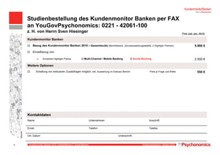 Kundenmonitor Banken 2010: Highlightthema II, Social Banking Erhebungszeitraum: Oktober 20109
Studienbestellung des Kundenmonitor Banken per FAX
an YouGovPsychonomics: 0221 - 42061-100
z. H. von Herrn Sven Hiesinger
9
Preis zzgl. ges. MwSt.
Kundenmonitor Banken
Bezug des Kundenmonitor Banken 2010 – Gesamtstudie (Berichtsband, Grundauswertungstabelle, 2 Highlight-Themen) 5.900 €
Einzelbezug von:
Einzelnes Highlight-Thema: Multi-Channel / Mobile Banking Social Banking 2.500 €
Weitere Optionen
Schaltung von exklusiven Zusatzfragen möglich; inkl. Auswertung im Exklusiv-Bericht Preis je Frage und Welle: 550 €
Kontaktdaten
Name Unternehmen Anschrift
Email Telefon Telefax
Ort, Datum Unterschrift
 
