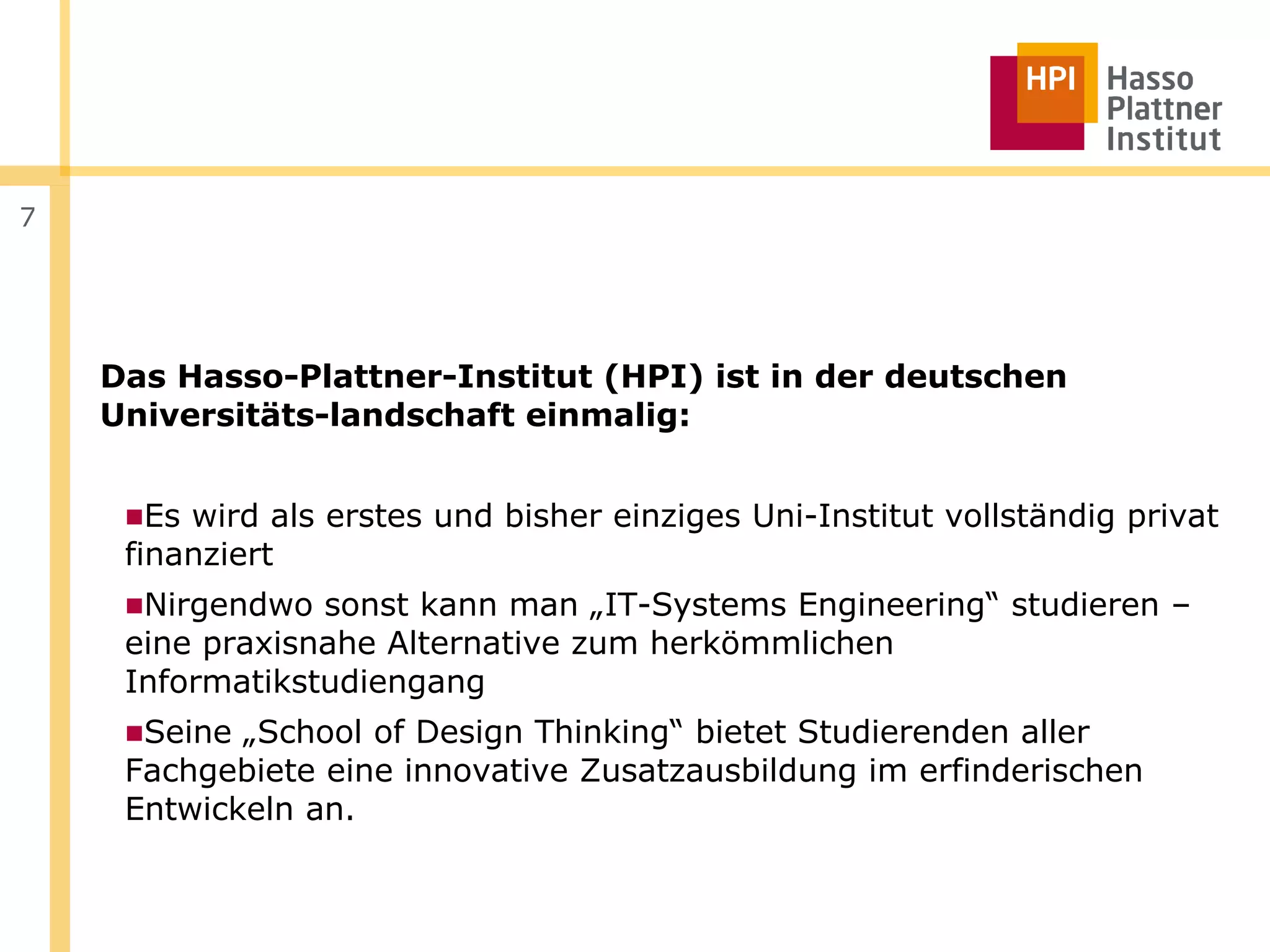 7




    Das Hasso-Plattner-Institut (HPI) ist in der deutschen
    Universitäts-landschaft einmalig:


     ■Es wird als erstes und bisher einziges Uni-Institut vollständig privat
     finanziert
     ■Nirgendwo sonst kann man „IT-Systems Engineering“ studieren –
     eine praxisnahe Alternative zum herkömmlichen
     Informatikstudiengang
     ■Seine „School of Design Thinking“ bietet Studierenden aller
     Fachgebiete eine innovative Zusatzausbildung im erfinderischen
     Entwickeln an.
 