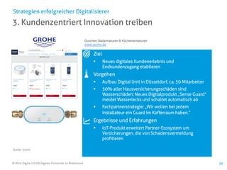 © Mind Digital (2018) Digitale Dividende im Mittelstand 39
3. Kundenzentriert Innovation treiben
Strategien erfolgreicher Digitalisierer
Ziel
▪ Neues digitales Kundenerlebnis und
Endkundenzugang etablieren
Vorgehen
▪ Aufbau Digital Unit in Düsseldorf, ca. 50 Mitarbeiter
▪ 50% aller Hausversicherungsschäden sind
Wasserschäden: Neues Digitalprodukt „Sense Guard“
meldet Wasserlecks und schaltet automatisch ab
▪ Fachpartnerstrategie: „Wir wollen bei jedem
Installateur ein Guard im Kofferraum haben.“
Ergebnisse und Erfahrungen
▪ IoT-Produkt erweitert Partner-Ecosystem um
Versicherungen, die von Schadensvermeidung
profitieren
Duschen, Badarmaturen & Küchenarmaturen
www.grohe.de
Quelle: Grohe
 
