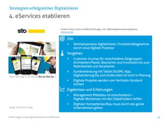© Mind Digital (2018) Digitale Dividende im Mittelstand 40
4. eServices etablieren
Strategien erfolgreicher Digitalisierer
Ziel
▪ Vertriebsprozess digitalisieren, Produktivitätsgewinne
durch neue digitale Prozesse
Vorgehen
▪ Customer Journey für verschiedene Zielgruppen:
Architekten/Planer, Bauherren und Investoren bis zum
Malerbetrieb und Verarbeiter
▪ Kundenberatung mit Tablet StoSMC-App,
Digitalisierung bis zum Endkunden ist noch in Planung
▪ Digitale Projekte werden vom Vertriebs-Vorstand
initiiert
Ergebnisse und Erfahrungen
▪ Management Mittelbau ist entscheidend –
Digitale Workshops mit den Stakeholdern helfen
▪ Digitaler Kompetenzaufbau muss durch das ganze
Unternehmen gehenQuelle: Sto SE & Co. KGaA
Farben, Putze, Lacke und Beschichtungs- und Wärmedämmverbundsysteme
www.sto.de
 