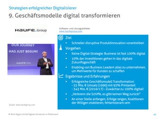 © Mind Digital (2018) Digitale Dividende im Mittelstand 45
9. Geschäftsmodelle digital transformieren
Strategien erfolgreicher Digitalisierer
Ziel
▪ Schneller disruptive Produktinnovation vorantreiben
Vorgehen
▪ Keine Digital-Strategie: Business ist fast 100% digital
▪ 10% der Investitionen gehen in das digitale
Zukunftsgeschäft
▪ Enabling von Business Leadern alles zu unternehmen,
um Mehrwerte für Kunden zu schaffen
Ergebnisse und Erfahrungen
▪ Erfolgreiche Geschäftsmodell Transformation:
- 55 Mio. € Umsatz (1990) mit 95% Printanteil
- 343 Mio. € (2016/17) - Zuwächse zu 100% digital!
▪ „Verbrenn die Schiffe, es gibt keinen Weg zurück!“
▪ An einer Stelle anfangen, Erfolge zeigen, Koalitionen
der Willigen etablieren, fehlertolerant sein
Software- und Lösungsanbieter
www.haufegroup.com
Quelle: www.haufegroup.com
 