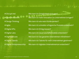 47© Mind Digital (2018) Digitale Dividende im Mittelstand
# Disrupt me!: Wie kann ich Dringlichkeit erzeugen?
# Open Innovation: Wie kann ich mehr Innovation ins Unternehmen bringen?
# Design Thinking: Wie kann ich wie mein Kunde denken?
# Agile: Wie kann ich schneller erfolgreiche Produkte entwickeln?
# Digital KPIs: Wie kann ich Erfolg messen?
# Digital Labs: Wie kann ich neue Geschäftsmodelle entwickeln?
# Digital@Scale: Wie kann ich das gesamte Unternehmen mitnehmen?
# Digital Talents: Wie kann ich Talente für mein Unternehmen gewinnen?
# Digital Entrepreneurship: Wie kann ich digitales Unternehmertum entwickeln?
 