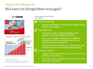 © Mind Digital (2018) Digitale Dividende im Mittelstand 48
Wie kann ich Dringlichkeit erzeugen?
Tipps & Tools: #Disrupt me!
Herausforderung
▪ Wettbewerbsfähigkeit im Zeitalter der Digitalisierung
wahren und ausbauen
Lösungsansatz
▪ Konsolidierung der Produktionsstätten, Abbau
analoger und Aufbau digitaler Produktion
▪ Abbau von analogem und Aufbau von digitalem
Produktions- und Vermarktungs-Know-how mit
mehreren Konsumentenmarken
▪ Commitment des Vorstands und Investment von über
300 Millionen Euro in die digitale Neugestaltung
Lessons Learned
▪ „Digitale Transformation hört nicht auf. Man muss sich
permanent neu erfinden.“
▪ Fresh Eyes: „Externes Digital Know-how suchen, auch
in Startups investieren.“
Quelle: https://www.stock-
blog.de/2016/03/29/cewe-vom-fotobuch-zum-
hundefutter/, Abruf 19.12.2017; CEWE 2017
Analoges und digitales Geschäft bei CEWE
Europas größter Fotodienstleister
www.cewe.de
 