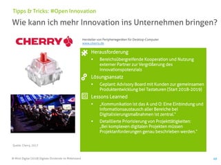 © Mind Digital (2018) Digitale Dividende im Mittelstand 49
Wie kann ich mehr Innovation ins Unternehmen bringen?
Tipps & Tricks: #Open Innovation
Herausforderung
▪ Bereichsübergreifende Kooperation und Nutzung
externer Partner zur Vergrößerung des
Innovationspotenzials
Lösungsansatz
▪ Geplant: Advisory Board mit Kunden zur gemeinsamen
Produktentwicklung bei Tastaturen (Start 2018-2019)
Lessons Learned
▪ „Kommunikation ist das A und O: Eine Einbindung und
Informationsaustausch aller Bereiche bei
Digitalisierungsmaßnahmen ist zentral.“
▪ Detaillierte Priorisierung von Projekttätigkeiten:
„Bei komplexen digitalen Projekten müssen
Projektanforderungen genau beschrieben werden.“
Quelle: Cherry, 2017
Hersteller von Peripheriegeräten für Desktop-Computer
www.cherry.de
 