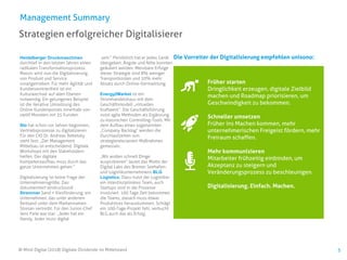 Früher starten
Dringlichkeit erzeugen, digitale Zielbild
machen und Roadmap priorisieren, um
Geschwindigkeit zu bekommen.
Schneller umsetzen
Früher ins Machen kommen, mehr
unternehmerischen Freigeist fördern, mehr
Freiraum schaffen.
Mehr kommunizieren
Mitarbeiter frühzeitig einbinden, um
Akzeptanz zu steigern und
Veränderungsprozess zu beschleunigen.
Digitalisierung. Einfach. Machen.
5
Strategien erfolgreicher Digitalisierer
Management Summary
Heidelberger Druckmaschinen
durchlief in den letzten Jahren einen
radikalen Transformationsprozess.
Massiv wird nun die Digitalisierung
von Produkt und Service
vorangetrieben. Für mehr Agilität und
Kundenzentriertheit ist ein
Kulturwechsel auf allen Ebenen
notwendig. Ein gelungenes Beispiel
ist die iterative Umsetzung des
Online Kundenportals innerhalb von
zwölf Monaten mit 35 Kunden.
Sto hat schon vor Jahren begonnen,
Vertriebsprozesse zu digitalisieren.
Für den CIO Dr. Andreas Rebetzky
steht fest: „Der Management
Mittelbau ist entscheidend. Digitale
Workshops mit den Stakeholdern
helfen. Der digitale
Kompetenzaufbau muss durch das
ganze Unternehmen gehen.“
Digitalisierung ist keine Frage der
Unternehmensgröße. Das
dokumentiert eindrucksvoll
Stremmer Sand + Kiesförderung, ein
Unternehmen, das unter anderem
Reitsand unter dem Markennamen
Stresan vertreibt. Für den Junior-Chef
Jens Fiele war klar: „Jeder hat ein
Handy. Jeder muss digital
sein.“ Persönlich hat er jedes Gerät
übergeben. Ängste und Nöte konnten
geäußert werden. Messbare Erfolge
dieser Strategie sind 8% weniger
Transportkosten und 20% mehr
Absatz durch Online-Vermarktung.
Energy2Market ist ein
Stromhandelshaus mit dem
Geschäftsmodell „virtuelles
Kraftwerk“. Die Geschäftsführung
nutzt agile Methoden als Ergänzung
zu klassischen Controlling-Tools. Mit
dem Aufbau eines sogenannten
„Company Backlog“ werden die
Durchlaufzeiten von
strategierelevanten Maßnahmen
gemessen.
„Wir wollen schnell Dinge
ausprobieren“ lautet das Motto der
Digital Labs des Bremer Seehafen-
und Logistikunternehmens BLG
Logistics. Dazu nutzt der Logistiker
ein interdisziplinäres Team, auch
Startups sind in die Prozesse
involviert. 100 Tage Zeit bekommen
die Teams, danach muss etwas
Produktives herauskommen. Schlägt
ein 100-Tage-Projekt fehl, verbucht
BLG auch das als Erfolg.
© Mind Digital (2018) Digitale Dividende im Mittelstand
Die Vorreiter der Digitalisierung empfehlen unisono:
 