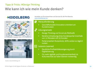 © Mind Digital (2018) Digitale Dividende im Mittelstand 50
Wie kann ich wie mein Kunde denken?
Tipps & Tricks: #Design Thinking
Herausforderung
▪ Geschäftsmodell-Innovation orientiert am
Kundennutzen
Lösungsansatz
▪ Design Thinking und Scrum als Methodik
▪ Iterative Umsetzung eines Kundenportal innerhalb
von 12 Monaten mit 35 Kunden
▪ Portal erweitert Nutzerkreis, 90% wollen es täglich
nutzen
Lessons Learned
▪ Deutliche Profitabilitätssteigerung durch
Digitalisierung
▪ Für mehr Agilität und Kundenzentriertheit ist
Kulturwechsel auf allen Ebenen notwendig
Quelle: www.heidelberg.com
Hersteller von Druckmaschinen und Services für die Print-Branche
www.heidelberger.de
 