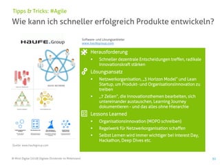 © Mind Digital (2018) Digitale Dividende im Mittelstand 51
Wie kann ich schneller erfolgreich Produkte entwickeln?
Tipps & Tricks: #Agile
Herausforderung
▪ Schneller dezentrale Entscheidungen treffen, radikale
Innovationskraft stärken
Lösungsansatz
▪ Netzwerkorganisation, „3 Horizon Model“ und Lean
Startup, um Produkt- und Organisationsinnovation zu
treiben
▪ „7 Zellen“, die Innovationsthemen bearbeiten, sich
untereinander austauschen, Learning Journey
dokumentieren - und das alles ohne Hierarchie
Lessons Learned
▪ Organisationsinnovation (MOPO schreiben)
▪ Regelwerk für Netzwerkorganisation schaffen
▪ Selbst Lernen wird immer wichtiger bei Interest Day,
Hackathon, Deep Dives etc.
Software- und Lösungsanbieter
www.haufegroup.com
Quelle: www.haufegroup.com
 