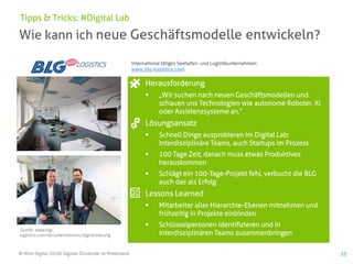 © Mind Digital (2018) Digitale Dividende im Mittelstand 53
Wie kann ich neue Geschäftsmodelle entwickeln?
Tipps & Tricks: #Digital Lab
Herausforderung
▪ „Wir suchen nach neuen Geschäftsmodellen und
schauen uns Technologien wie autonome Roboter, KI
oder Assistenzsysteme an.“
Lösungsansatz
▪ Schnell Dinge ausprobieren im Digital Lab:
Interdisziplinäre Teams, auch Startups im Prozess
▪ 100 Tage Zeit, danach muss etwas Produktives
herauskommen
▪ Schlägt ein 100-Tage-Projekt fehl, verbucht die BLG
auch das als Erfolg
Lessons Learned
▪ Mitarbeiter aller Hierarchie-Ebenen mitnehmen und
frühzeitig in Projekte einbinden
▪ Schlüsselpersonen identifizieren und in
interdisziplinären Teams zusammenbringen
Quelle: www.blg-
logistics.com/de/unternehmen/digitalisierung
international tätiges Seehafen- und Logistikunternehmen
www.blg-logistics.com
 