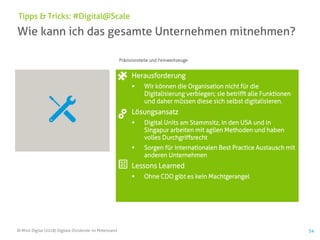 © Mind Digital (2018) Digitale Dividende im Mittelstand 54
Wie kann ich das gesamte Unternehmen mitnehmen?
Tipps & Tricks: #Digital@Scale
Herausforderung
▪ Wir können die Organisation nicht für die
Digitalisierung verbiegen; sie betrifft alle Funktionen
und daher müssen diese sich selbst digitalisieren.
Lösungsansatz
▪ Digital Units am Stammsitz, in den USA und in
Singapur arbeiten mit agilen Methoden und haben
volles Durchgriffsrecht
▪ Sorgen für internationalen Best Practice Austausch mit
anderen Unternehmen
Lessons Learned
▪ Ohne CDO gibt es kein Machtgerangel
Präzisionsteile und Feinwerkzeuge
 