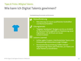 © Mind Digital (2018) Digitale Dividende im Mittelstand 55
Wie kann ich Digital Talents gewinnen?
Tipps & Tricks: #Digital Talents
Herausforderung
▪ Rekrutierung von neuen qualifizierten Fachkräften
und Nachwuchskräften
Lösungsansatz
▪ "Digitaler Sandkasten": Budgets von bis zu 20.000 €
für Nachwuchsführungskräfte zur Realisierung neuer
Digitalideen, z.B. 3D Druck von neuen
Sockenmodellen
Lessons Learned
▪ Aufbau agiler Gruppen, interdisziplinärer Teams unter
Einbeziehung insbesondere junger Kollegen
▪ Permanente Neuausrichtung: Treffen interner
Digitalisierungs-Teams alle 6 Wochen, um Teams und
neue Themen zu koordinieren
Sportbekleidung, Herrenmode und Accessoires
 