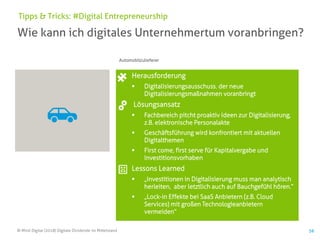 © Mind Digital (2018) Digitale Dividende im Mittelstand
Wie kann ich digitales Unternehmertum voranbringen?
Tipps & Tricks: #Digital Entrepreneurship
Herausforderung
▪ Digitalisierungsausschuss, der neue
Digitalisierungsmaßnahmen voranbringt
Lösungsansatz
▪ Fachbereich pitcht proaktiv Ideen zur Digitalisierung,
z.B. elektronische Personalakte
▪ Geschäftsführung wird konfrontiert mit aktuellen
Digitalthemen
▪ First come, first serve für Kapitalvergabe und
Investitionsvorhaben
Lessons Learned
▪ „Investitionen in Digitalisierung muss man analytisch
herleiten, aber letztlich auch auf Bauchgefühl hören.“
▪ „Lock-in Effekte bei SaaS Anbietern (z.B. Cloud
Services) mit großen Technologieanbietern
vermeiden“
56
Automobilzulieferer
 