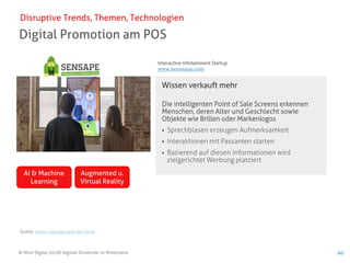 © Mind Digital (2018) Digitale Dividende im Mittelstand 60
Digital Promotion am POS
Disruptive Trends, Themen, Technologien
Wissen verkauft mehr
Die intelligenten Point of Sale Screens erkennen
Menschen, deren Alter und Geschlecht sowie
Objekte wie Brillen oder Markenlogos
▪ Sprechblasen erzeugen Aufmerksamkeit
▪ Interaktionen mit Passanten starten
▪ Basierend auf diesen Informationen wird
zielgerichtet Werbung platziert
AI & Machine
Learning
Augmented u.
Virtual Reality
Quelle: https://sensape.com/de/chimp
Interactive Infotainment Startup
www.senseapp.com
 