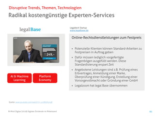 © Mind Digital (2018) Digitale Dividende im Mittelstand 61
Radikal kostengünstige Experten-Services
Disruptive Trends, Themen, Technologien
Online-Rechtsdienstleistungen zum Festpreis
▪ Potenzielle Klienten können Standard-Arbeiten zu
Festpreisen in Auftrag geben
▪ Dafür müssen lediglich vorgefertigte
Fragenbögen ausgefüllt werden. Diese
Standardisierung erspart Zeit
▪ Angebotene Leistungen sind z.B. Prüfung eines
Erbvertrages, Anmeldung einer Marke,
Überprüfung einer Kündigung, Erstellung einer
Vorsorgevollmacht oder Gründung einer GmbH
▪ Legalzoom hat legal Base übernommen
AI & Machine
Learning
Platform
Economy
Quelle: www.youtube.com/watch?v=_x1M0rKzno8
Legaltech Startup
www.legalbase.de
 