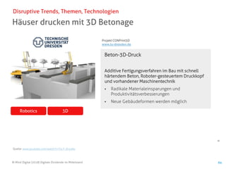 64
© Mind Digital (2018) Digitale Dividende im Mittelstand 64
Häuser drucken mit 3D Betonage
Disruptive Trends, Themen, Technologien
3DRobotics
Beton-3D-Druck
Additive Fertigungsverfahren im Bau mit schnell
härtendem Beton, Roboter-gesteuertem Druckkopf
und vorhandener Maschinentechnik
▪ Radikale Materialeinsparungen und
Produktivitätsverbesserungen
▪ Neue Gebäudeformen werden möglich
Projekt CONPrint3D
www.tu-dresden.de
Quelle: www.youtube.com/watch?v=F4-T-3h1eAo
 