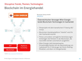 © Mind Digital (2018) Digitale Dividende im Mittelstand 65
Blockchain im Energiehandel
Disruptive Trends, Themen, Technologien
Österreichischer Versorger Wien Energie
testet Blockchain-Technologie im Gashandel
▪ Pilotprojekt mit dem kanadischen IT-Startup BLT
Group
▪ Blockchain-Handelsplattform "Interbit" wird für
den Gashandel erprobt
▪ Preise und andere vertragliche Vereinbarungen
hinterlegen die Parteien in der Blockchain, die
Geschäfte werden automatisch ausgeführt
▪ Wien Energie sieht beispielsweise
Einsatzmöglichkeiten bei der Bereitstellung von
Ladesäulen für E-Fahrzeuge, bei Strom-Sharing-
Modellen und eben im Energiehandel
IOT
Blockchain
Platform
Economy
Quelle: https://youtu.be/YFOH0YEHLak
Blockchain Startup Interbit
www.btl.co
 