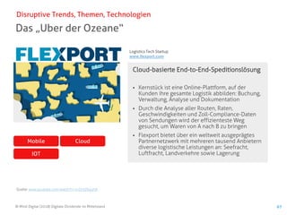 © Mind Digital (2018) Digitale Dividende im Mittelstand 67
Das „Uber der Ozeane“
Disruptive Trends, Themen, Technologien
Cloud-basierte End-to-End-Speditionslösung
▪ Kernstück ist eine Online-Plattform, auf der
Kunden ihre gesamte Logistik abbilden: Buchung,
Verwaltung, Analyse und Dokumentation
▪ Durch die Analyse aller Routen, Raten,
Geschwindigkeiten und Zoll-Compliance-Daten
von Sendungen wird der effizienteste Weg
gesucht, um Waren von A nach B zu bringen
▪ Flexport bietet über ein weltweit ausgeprägtes
Partnernetzwerk mit mehreren tausend Anbietern
diverse logistische Leistungen an: Seefracht,
Luftfracht, Landverkehre sowie Lagerung
Quelle: www.youtube.com/watch?v=1vQr3Z645hA
CloudMobile
IOT
/
Logistics Tech Startup
www.flexport.com
 