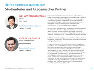 © Mind Digital (2018) Digitale Dividende im Mittelstand 69
Studienleiter und Akademischer Partner
Über die Autoren und Studienpartner
DIPL. OEC. BERNHARD STEIMEL
Inhaber
Mind Digital
Bernhard.steimel@mind-digital.com
+49 163 78 34 635
PROF. DR. KAI BUEHLER
Digital Entrepreneurship
Rheinische FH Köln
kai.buehler@rfh-koeln.de
+49 176 6314 6290
Bernhard Steimel ist Partner im Iskander Business Partner Network,
Inhaber von Mind Digital und begleitet Führungsteams dabei, Chancen in
den digitalen Zukunftsmärkten frühzeitig zu erkennen und die digitale
Transformation erfolgreich zu meistern. Er verfügt über langjährige
Erfahrung in der Strategie- und Geschäftsentwicklung und hat in den
vergangenen Jahren den technologischen Wandel in Studien-,
Innovations- und Marktentwicklungsprojekten begleitet.
Durch zahlreiche Publikationen und Vorträge gehört er zu den Vordenkern
der digitalen Transformation und der heranbrechenden vernetzten
Service-Ökonomie. Bernhard Steimel ist Herausgeber von Smarter-
Service.com, Autor des Praxisleitfadens “Digitale Transformation” sowie
zahlreicher Trendstudien zu den Zukunftsmärkten der digitalen Wirtschaft.
Prof. Dr. Kai Buehler beschäftigt sich an der Rheinischen Fachhochschule
Köln mit den Themen Digital Entrepreneurship, Startup Geschäftsmodelle
und Digitale Transformation.
Er begann seine berufliche Karriere bei der Strategieberatung Droege
Group, bevor er im Jahr 2000 die plan_b media AG mitgründete. Als CEO
baute er das Startup zu einem führenden Anbieter von mobilen
Entertainment-Diensten mit Sitzen in Köln, Wien und New York aus. Im
Jahr 2005 wurde die plan_b media AG vom T-Mobile Venture, mopay,
akquiriert. Von 2005 bis 2016 arbeitete er in New York, Silicon Valley und
Los Angeles, wo er als Gründer und CEO verschiedene Startups im
Technologie und Medien-Bereich erfolgreich aufbauen und verkaufen
konnte. So entwickelte er das erste mobile Bonusprogramm für TV,
Watchpoints, das er an das börsennotierte Unternehmen Perk verkaufte.
Als CEO der aus VeriSign (NASDAQ: VRSN) ausgegliederten mms Inc.
managte er über 1 Milliarde SMS pro Jahr und entwickelte digitale
Geschäftsmodelle für Fortune 500 Kunden.
 