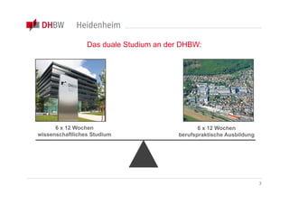Das duale Studium an der DHBW:




      6 x 12 Wochen                            6 x 12 Wochen
wissenschaftliches Studium              berufspraktische Ausbildung




                                                                      3
 
