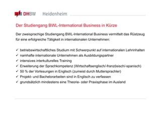 Der Studiengang BWL-International Business in Kürze

Der zweisprachige Studiengang BWL-International Business vermittelt das Rüstzeug
für eine erfolgreiche Tätigkeit in internationalen Unternehmen:


 betriebswirtschaftliches Studium mit Schwerpunkt auf internationalen Lehrinhalten
 namhafte internationale Unternehmen als Ausbildungspartner
 intensives interkulturelles Training
 Erweiterung der Sprachkompetenz (Wirtschaftsenglisch/-französisch/-spanisch)
 50 % der Vorlesungen in Englisch (zumeist durch Muttersprachler)
 Projekt- und Bachelorarbeiten sind in Englisch zu verfassen
 grundsätzlich mindestens eine Theorie- oder Praxisphase im Ausland
 