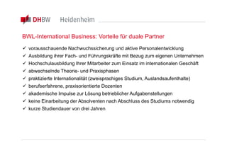 BWL-International Business: Vorteile für duale Partner
 vorausschauende Nachwuchssicherung und aktive Personalentwicklung
 Ausbildung ihrer Fach- und Führungskräfte mit Bezug zum eigenen Unternehmen
 Hochschulausbildung Ihrer Mitarbeiter zum Einsatz im internationalen Geschäft
 abwechselnde Theorie- und Praxisphasen
 praktizierte Internationalität (zweisprachiges Studium, Auslandsaufenthalte)
 berufserfahrene, praxisorientierte Dozenten
 akademische Impulse zur Lösung betrieblicher Aufgabenstellungen
 keine Einarbeitung der Absolventen nach Abschluss des Studiums notwendig
 kurze Studiendauer von drei Jahren
 