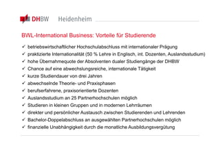 BWL-International Business: Vorteile für Studierende
 betriebswirtschaftlicher Hochschulabschluss mit internationaler Prägung
 praktizierte Internationalität (50 % Lehre in Englisch, int. Dozenten, Auslandsstudium)
 hohe Übernahmequote der Absolventen dualer Studiengänge der DHBW
 Chance auf eine abwechslungsreiche, internationale Tätigkeit
 kurze Studiendauer von drei Jahren
 abwechselnde Theorie- und Praxisphasen
 berufserfahrene, praxisorientierte Dozenten
 Auslandsstudium an 25 Partnerhochschulen möglich
 Studieren in kleinen Gruppen und in modernen Lehrräumen
 direkter und persönlicher Austausch zwischen Studierenden und Lehrenden
 Bachelor-Doppelabschluss an ausgewählten Partnerhochschulen möglich
 finanzielle Unabhängigkeit durch die monatliche Ausbildungsvergütung
 