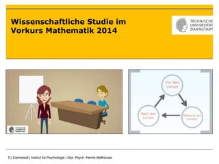 Wissenschaftliche Studie im 
Vorkurs Mathematik 2014 
TU Darmstadt | Institut für Psychologie | Dipl. Psych. Henrik Bellhäuser 
 