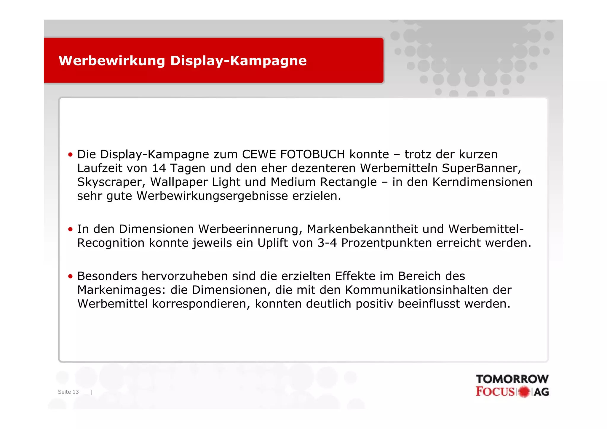 Werbewirkung Display-Kampagne




   • Die Display-Kampagne zum CEWE FOTOBUCH konnte – trotz der kurzen
     Laufzeit on
     La f eit von 14 Tagen und den ehe dezenteren Werbemitteln SuperBanner,
                            nd     eher de ente en We bemitteln S pe Banne
     Skyscraper, Wallpaper Light und Medium Rectangle – in den Kerndimensionen
     sehr gute Werbewirkungsergebnisse erzielen.

   • In den Dimensionen Werbeerinnerung, Markenbekanntheit und Werbemittel-
     Recognition konnte jeweils ein Uplift von 3-4 Prozentpunkten erreicht werden.

   • Besonders hervorzuheben sind die erzielten Effekte im Bereich des
     Markenimages: die Dimensionen, die mit den Kommunikationsinhalten der
     Werbemittel korrespondieren, konnten deutlich positiv beeinflusst werden.




Seite 13   |
 