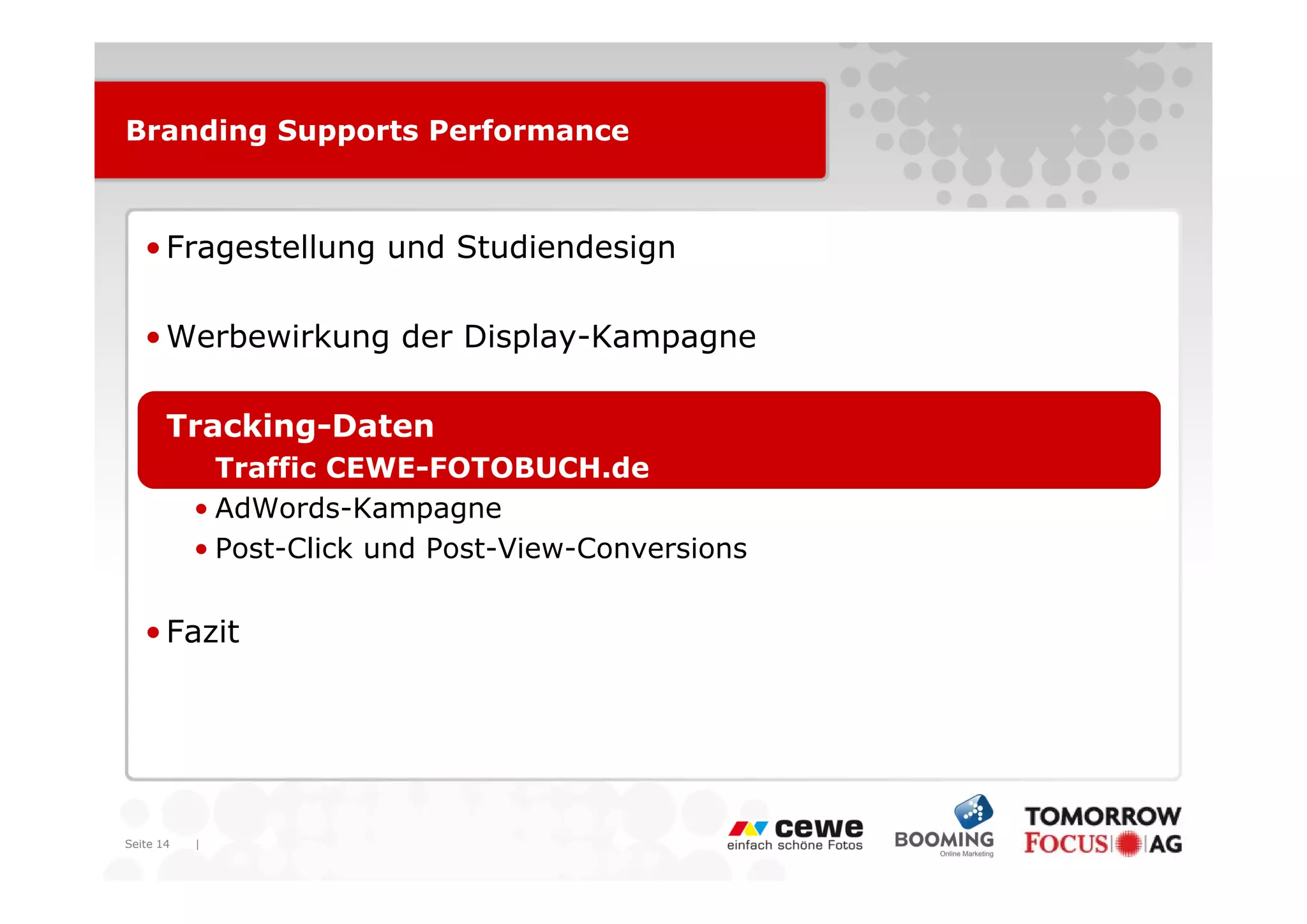 Branding Supports Performance



   • Fragestellung und Studiendesign

   • Werbewirkung der Display-Kampagne

   • Tracking-Daten
           • T ffi CEWE FOTOBUCH d
             Traffic CEWE-FOTOBUCH.de
           • AdWords-Kampagne
           • Post-Click und Post-View-Conversions


   • Fazit




Seite 14   |
 