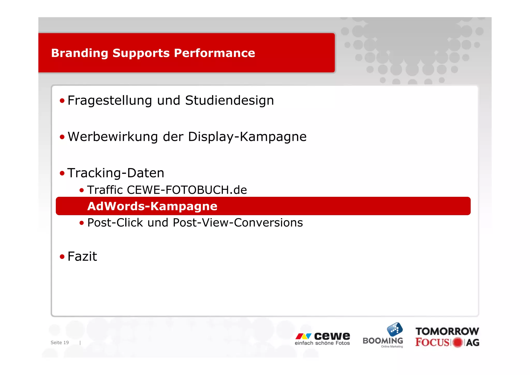 Branding Supports Performance



   • Fragestellung und Studiendesign

   • Werbewirkung der Display-Kampagne

   • Tracking-Daten
           • T ffi CEWE-FOTOBUCH.de
             Traffic CEWE FOTOBUCH d
           • AdWords-Kampagne
           • Post-Click und Post-View-Conversions


   • Fazit




Seite 19   |
 