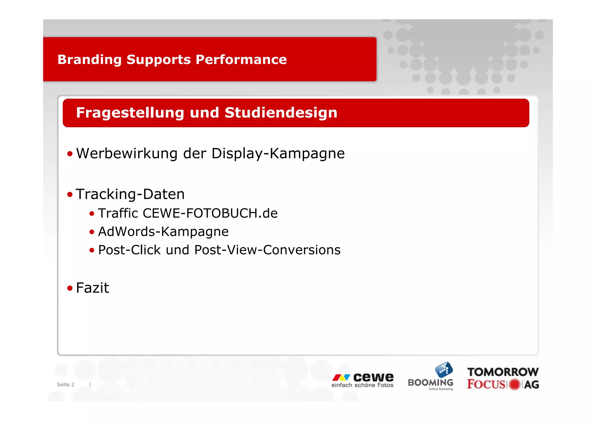 Branding Supports Performance



   • Fragestellung und Studiendesign

   • Werbewirkung der Display-Kampagne

   • Tracking-Daten
          • T ffi CEWE-FOTOBUCH.de
            Traffic CEWE FOTOBUCH d
          • AdWords-Kampagne
          • Post-Click und Post-View-Conversions


   • Fazit




Seite 2   |
 