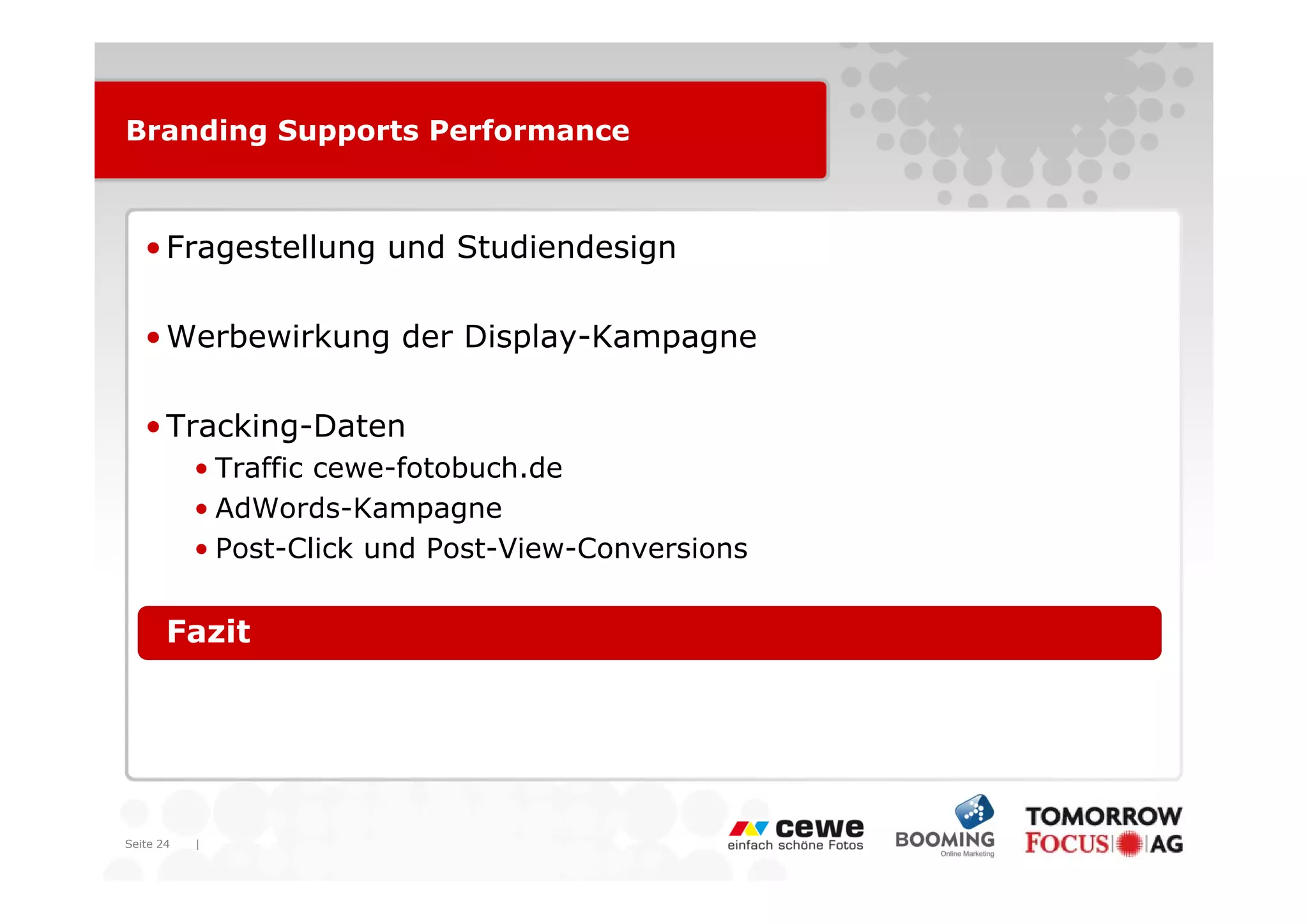 Branding Supports Performance



   • Fragestellung und Studiendesign

   • Werbewirkung der Display-Kampagne

   • Tracking-Daten
           • T ffi cewe-fotobuch.de
             Traffic      f t b hd
           • AdWords-Kampagne
           • Post-Click und Post-View-Conversions


   • Fazit




Seite 24   |
 