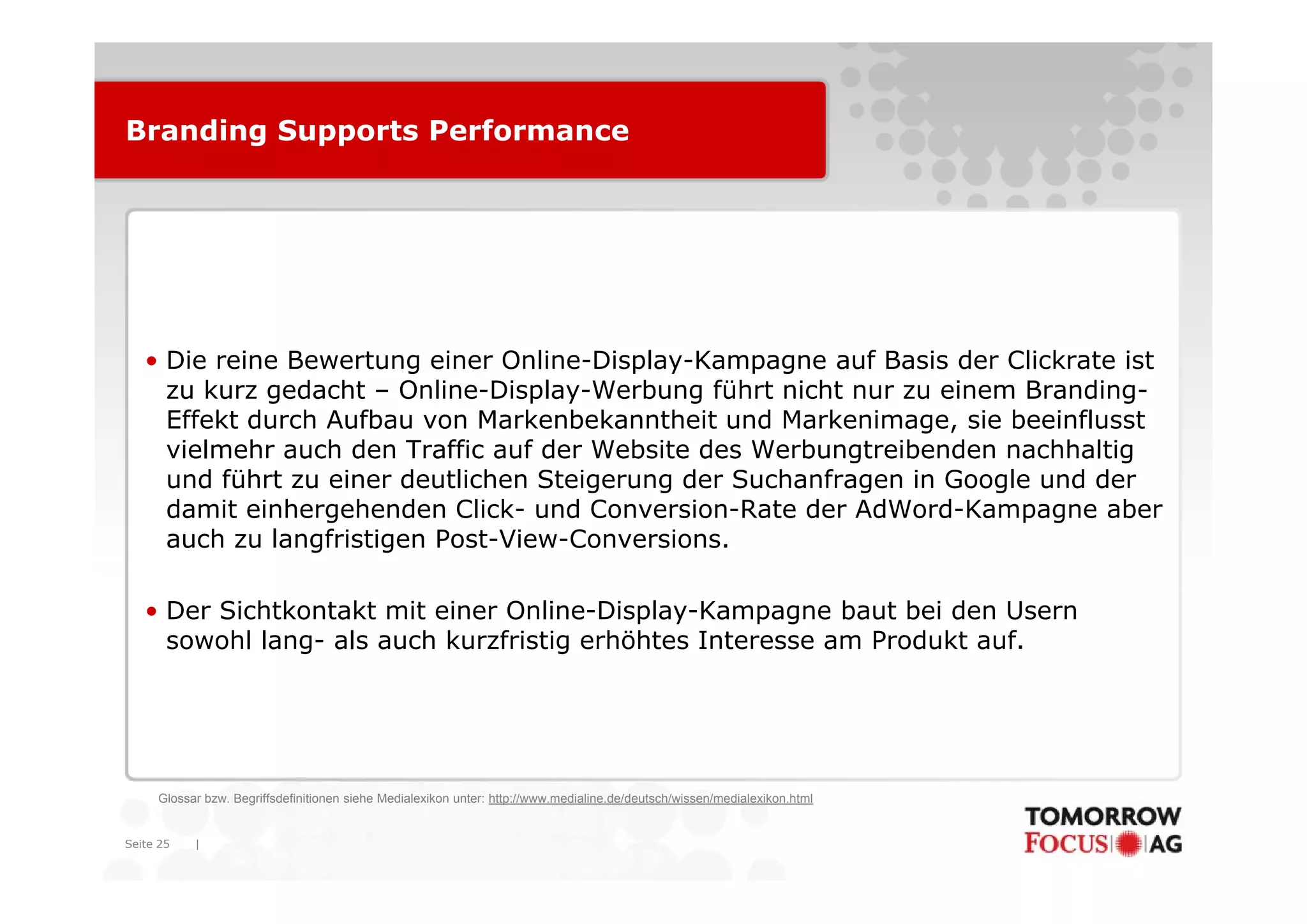 Branding Supports Performance




   • Die reine Bewertung einer Online Display Kampagne auf Basis der Clickrate ist
                                Online-Display-Kampagne
     zu kurz gedacht – Online-Display-Werbung führt nicht nur zu einem Branding-
     Effekt durch Aufbau von Markenbekanntheit und Markenimage, sie beeinflusst
     vielmehr auch den Traffic auf der Website des Werbungtreibenden nachhaltig
                                                          g                    g
     und führt zu einer deutlichen Steigerung der Suchanfragen in Google und der
     damit einhergehenden Click- und Conversion-Rate der AdWord-Kampagne aber
     auch zu langfristigen Post-View-Conversions.

   • Der Sichtkontakt mit einer Online-Display-Kampagne baut bei den Usern
     sowohl lang- als auch kurzfristig erhöhtes Interesse am Produkt auf.




     Glossar bzw. Begriffsdefinitionen siehe Medialexikon unter: http://www.medialine.de/deutsch/wissen/medialexikon.html


Seite 25   |
 