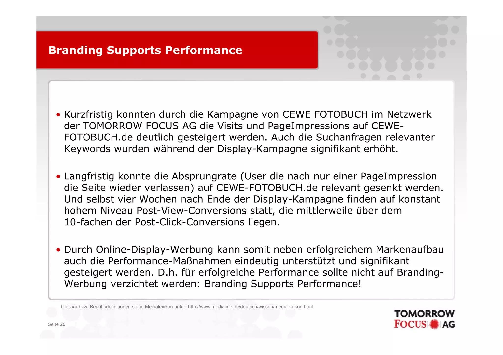 Branding Supports Performance




   • Kurzfristig konnten durch die Kampagne von CEWE FOTOBUCH im Netzwerk
     der TOMORROW FOCUS AG die Visits und PageImpressions auf CEWE-
     FOTOBUCH.de
     FOTOBUCH de deutlich gesteigert werden. Auch die Suchanfragen relevanter
                                      werden
     Keywords wurden während der Display-Kampagne signifikant erhöht.

   • Langfristig konnte die Absprungrate (User die nach nur einer PageImpression
     die Seite wieder verlassen) auf CEWE-FOTOBUCH.de relevant gesenkt werden.
     Und selbst vier Wochen nach Ende der Display-Kampagne finden auf konstant
     hohem Niveau Post-View-Conversions statt, die mittlerweile über dem
     10-fachen der Post-Click-Conversions liegen.

   • Durch Online-Display-Werbung kann somit neben erfolgreichem Markenaufbau
     auch die Performance-Maßnahmen eindeutig unterstützt und signifikant
        h di P f           M ß h          i d ti     t  tüt t    d i ifik t
     gesteigert werden. D.h. für erfolgreiche Performance sollte nicht auf Branding-
     Werbung verzichtet werden: Branding Supports Performance!

     Glossar bzw. Begriffsdefinitionen siehe Medialexikon unter: http://www.medialine.de/deutsch/wissen/medialexikon.html


Seite 26   |
 
