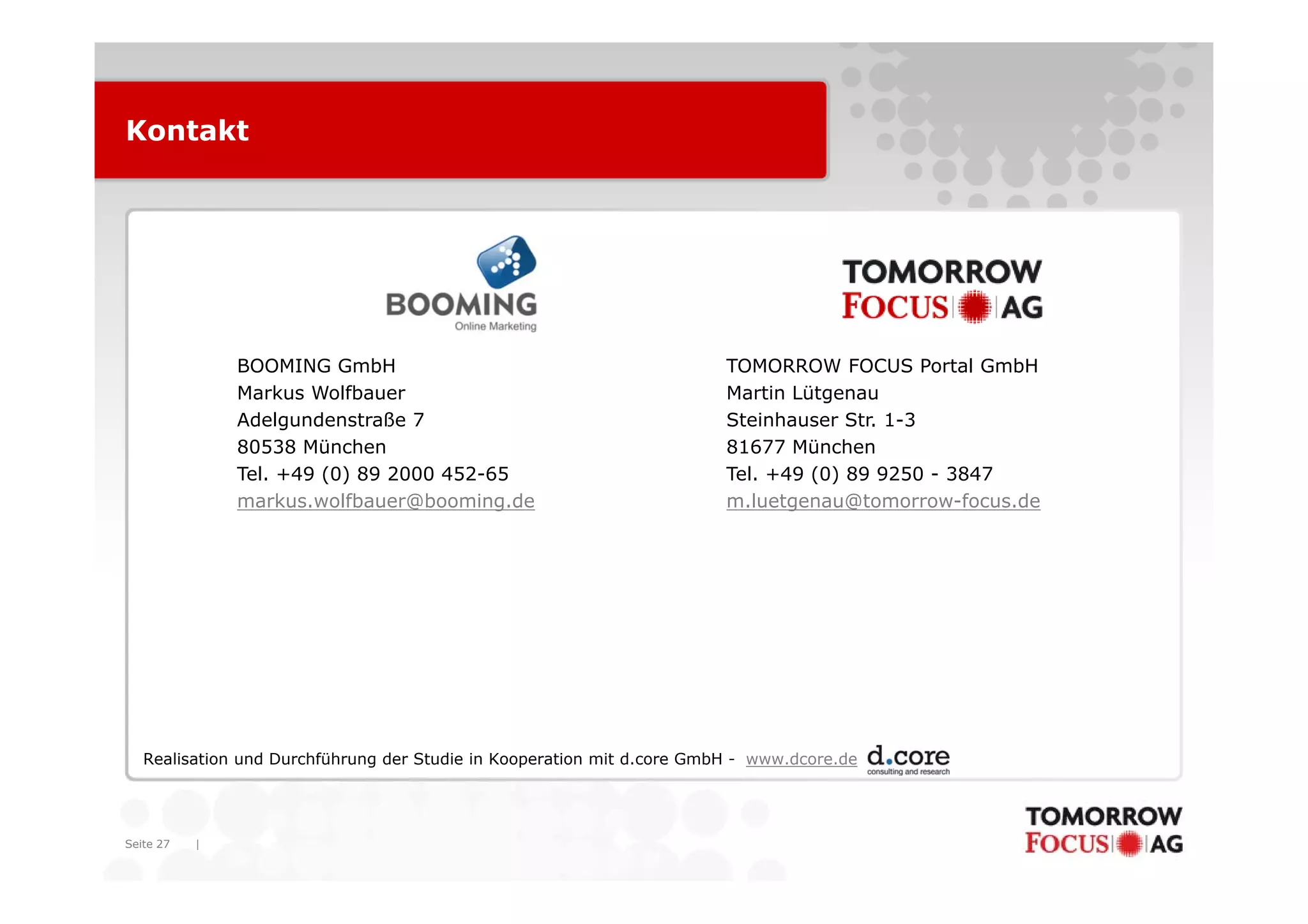 Kontakt




               BOOMING GmbH                                             TOMORROW FOCUS Portal GmbH
               Markus Wolfbauer                                         Martin Lütgenau
               Adelgundenstraße 7                                       Steinhauser Str. 1-3
               80538 München                                            81677 München
               Tel. +49 (0) 89 2000 452-65                              Tel. +49 (0) 89 9250 - 3847
               markus.wolfbauer@booming.de                              m.luetgenau@tomorrow-focus.de




   Realisation und Durchführung der Studie in Kooperation mit d.core GmbH - www.dcore.de




Seite 27   |
 
